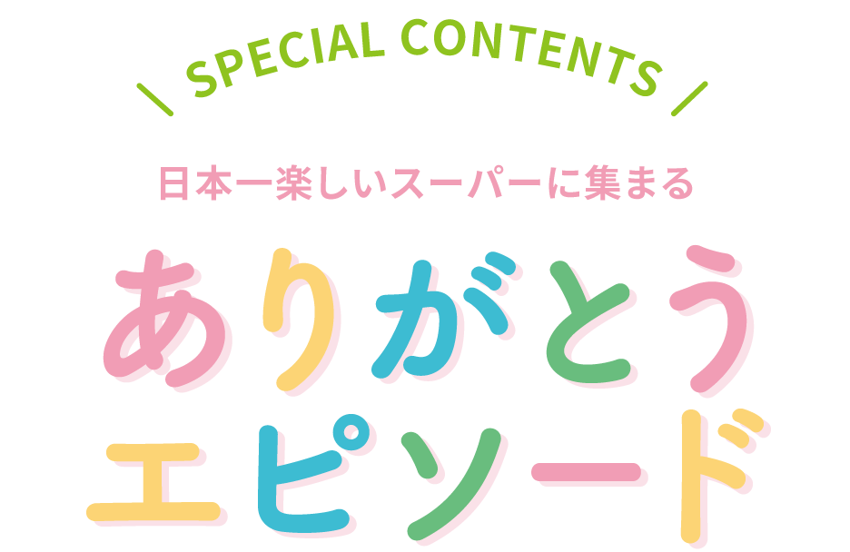 SPECIAL CONTENTS 日本一楽しいスーパーに集まる「ありがとうエピソード」